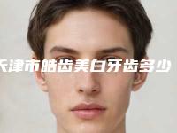 天津市皓齿美白牙齿多少钱-天津市皓齿美白牙齿医院排名榜前十强广受好评