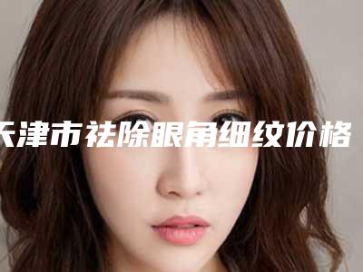 天津市祛除眼角细纹价格(价目)表推出-天津市祛除眼角细纹均价为4769元
