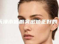 天津市做眼突出矫正好的医院(天津武清港汇医疗美容门诊部实力口碑在线)