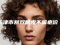天津市割双眼皮不留疤价格(价目)附医生介绍(割双眼皮不留疤均价为:8916元)