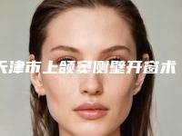 天津市上颌窦侧壁开窗术多少钱-天津市上颌窦侧壁开窗术医院排行前十位权威最新发布