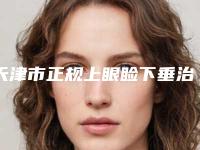 天津市正规上眼睑下垂治疗医院-天津市上眼睑下垂治疗医院上榜清单top10强哪家比较有实力