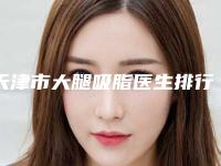 天津市大腿吸脂医生排行重点推荐-陈卫玲医生等超强选手上阵比拼