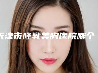 天津市隆乳美胸医院哪个比较好(天津整形外科医院一起来瞧瞧实力高低~)
