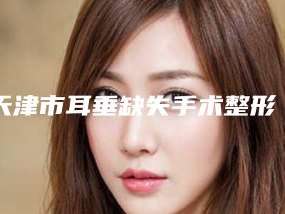 天津市耳垂缺失手术整形医生哪位规模比较大-梅方宇医生口碑实力好选择