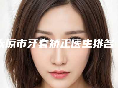 太原市牙套矫正医生排名top10有哪几个-太原市李英口腔医生