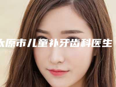 太原市儿童补牙齿科医生在榜名单前十优先发布-李娜主治医师医生揭晓_一键收藏