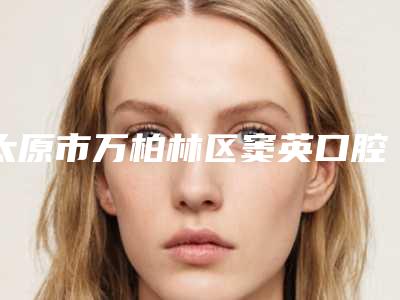 太原市万柏林区窦英口腔诊所怎么样-价格(价目)新公布