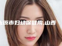 太原市妇幼保健院,山西晋城黄战医疗美容诊所你比较喜欢哪一家