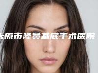 太原市隆鼻基底手术医院上榜名单符合大家审美需求-太原市隆鼻基底手术整形医院