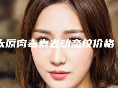 太原肉毒素去动态纹价格的3个因素_太原肉毒素去动态纹手术价格的情况如何