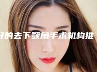 好的去下颚角手术机构推荐：去下颚角手术医院前30名名单确立