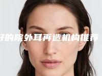 好的院外耳再造机构推荐:院外耳再造医院前30位权威点评