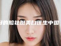 好的脸祛斑美白医生中国:脸祛斑美白医生前50名上榜机构盘点