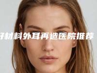 好材料外耳再造医院推荐：材料外耳再造医院前20名最强榜单