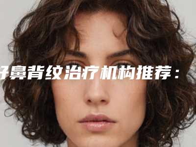 好鼻背纹治疗机构推荐:鼻背纹治疗医院前20名独家测评