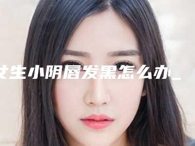 女生小阴唇发黑怎么办_小阴唇特别大又黑怎么办