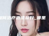 如何治疗酒渣鼻好_哪里治疗酒渣鼻好