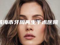 威海市牙周再生手术医院上榜名单当地网友墙裂推荐(威海市牙周再生手术口腔医院十大资料到手可详查)