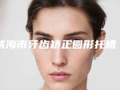 威海市牙齿矫正圆形托槽医院上榜名单六强正规医院信息公开(威海市牙齿矫正圆形托槽口腔医院口碑评价一览)