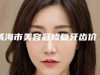 威海市美容冠修复牙齿价格(收费标准)2025优惠出示(美容冠修复牙齿均价为:4628元)
