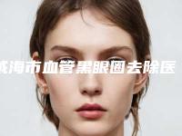 威海市血管黑眼圈去除医院上榜名单top10焕新发布(威海市血管黑眼圈去除整形医院)