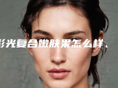 彩光复合嫩肤果怎么样、大概多少钱
