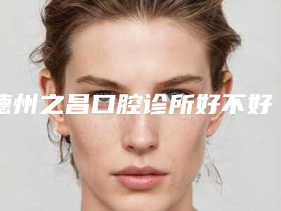 德州之昌口腔诊所好不好-价目表重磅来袭