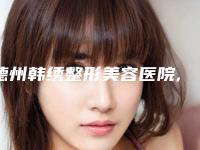 德州韩绣整形美容医院,德州韩绣(原淑琴)医疗美容诊所2025排名实力PK