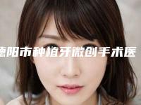 德阳市种植牙微创手术医院上榜清单口碑更新（德阳仁和口腔门诊部有三甲和私立医生供选择）