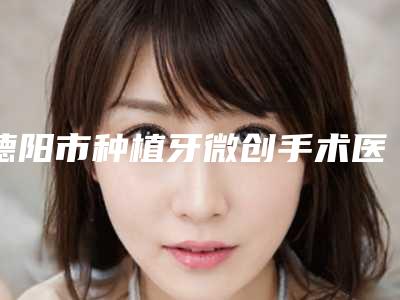 德阳市种植牙微创手术医院上榜清单口碑更新（德阳仁和口腔门诊部有三甲和私立医生供选择）