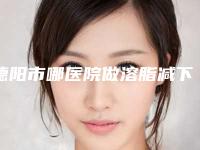 德阳市哪医院做溶脂减下巴-德阳市溶脂减下巴医院在榜名单前十佳综合更新
