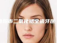 德阳市二氧化锆全瓷牙医院在榜清单有哪几家(德阳惠康口腔等领衔三甲)