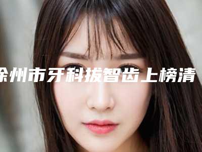徐州市牙科拔智齿上榜清单前十强不容错失-徐州市牙科拔智齿口腔医生