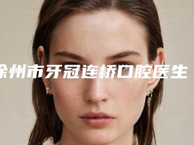 徐州市牙冠连桥口腔医生上榜清单效果一绝,速看不亏-徐州市牙冠连桥医生口碑更新出炉喽