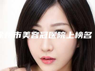徐州市美容冠医院上榜名单口碑好的是哪个(徐州市美容冠口腔医院口腔必看的选择指南)