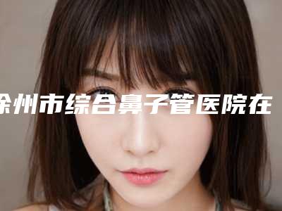 徐州市综合鼻子管医院在榜清单top10新版发布(徐州泉山贝拉医疗美容诊所整形必看的选择指南)