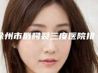 徐州市唇腭裂三度医院排行榜十强帮你安全-徐州市唇腭裂三度整形医院
