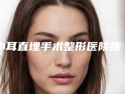 小耳直埋手术整形医院推荐:小耳直埋手术医院前30强专业推荐