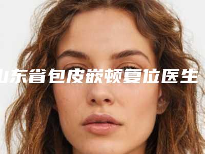 山东省包皮嵌顿复位医生在榜名单前十佳技术实力强-山东省董海杰整形医生