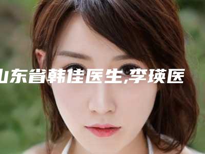 山东省韩佳医生,李瑛医生整形谁做的好价格表