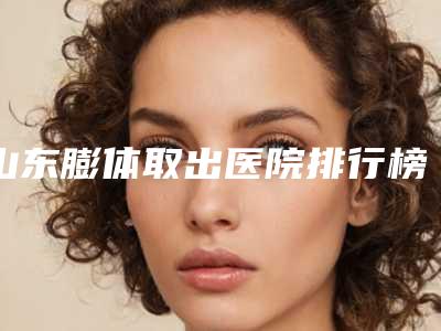 山东膨体取出医院排行榜盘点!青岛正阳春天医学美容门诊部等有宝藏级连锁机构常上榜