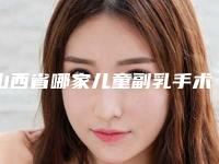 山西省哪家儿童副乳手术医院推荐:儿童副乳手术医院top30强惊喜亮相