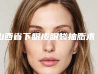 山西省下眼皮眼袋抽脂术医院上榜清单前十强哪里比较好-太原市新世纪医疗美容诊所知名度很高