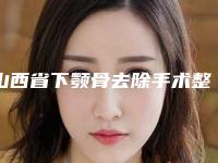 山西省下颚骨去除手术整容医院推荐:下颚骨去除手术医院top30全新阵容发布