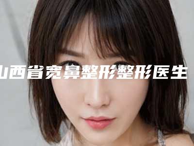 山西省宽鼻整形整形医生在榜清单已锁定-张永毅医生潜力股专家于此