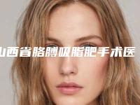 山西省胳膊吸脂肥手术医生上榜清单女生必看名单推荐-山西省胳膊吸脂肥手术医生
