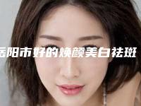 岳阳市好的焕颜美白祛斑医院-湘阴伊菲医疗美容诊所去过都说好