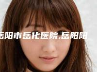 岳阳市岳化医院,岳阳阳光医疗美容实力PK口碑擅长点这里