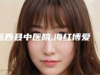 岳西县中医院,海红博爱医疗美容热门top口碑盘点